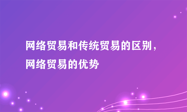 网络贸易和传统贸易的区别，网络贸易的优势