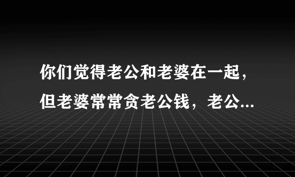 你们觉得老公和老婆在一起，但老婆常常贪老公钱，老公心存恨意，会不会常常整她？