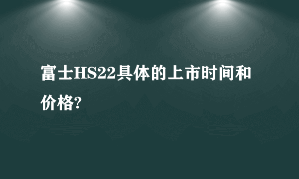 富士HS22具体的上市时间和价格?