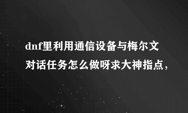 dnf里利用通信设备与梅尔文对话任务怎么做呀求大神指点，