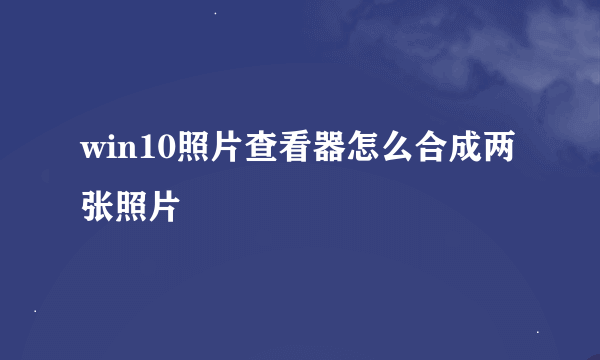 win10照片查看器怎么合成两张照片