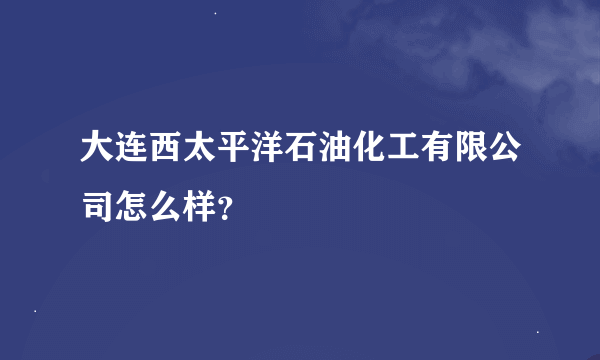 大连西太平洋石油化工有限公司怎么样？