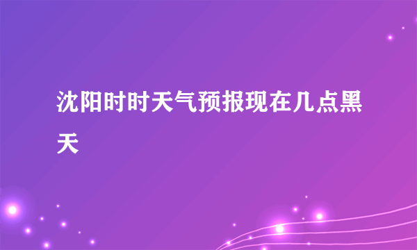 沈阳时时天气预报现在几点黑天