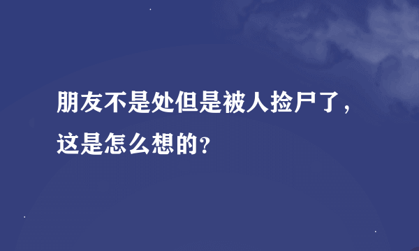 朋友不是处但是被人捡尸了，这是怎么想的？