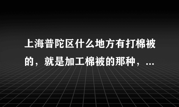 上海普陀区什么地方有打棉被的，就是加工棉被的那种，我有两床旧被子，我想改成打的那种，盖着也暖和