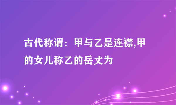 古代称谓：甲与乙是连襟,甲的女儿称乙的岳丈为