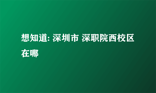 想知道: 深圳市 深职院西校区 在哪