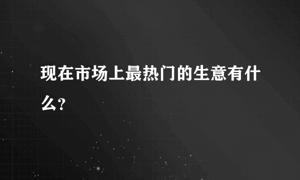 现在市场上最热门的生意有什么？