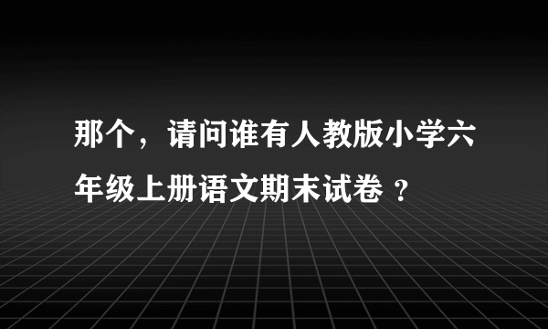 那个，请问谁有人教版小学六年级上册语文期末试卷 ？