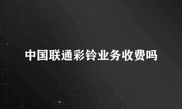 中国联通彩铃业务收费吗