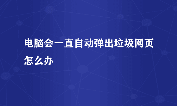 电脑会一直自动弹出垃圾网页怎么办