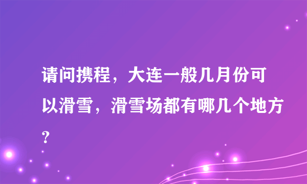 请问携程，大连一般几月份可以滑雪，滑雪场都有哪几个地方？