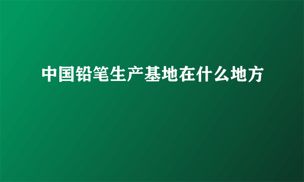 中国铅笔生产基地在什么地方