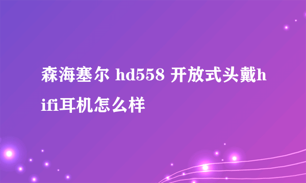 森海塞尔 hd558 开放式头戴hifi耳机怎么样