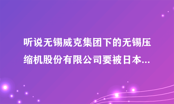 听说无锡威克集团下的无锡压缩机股份有限公司要被日本神钢集团收购，这是真的吗？有没有知道内部消息的？