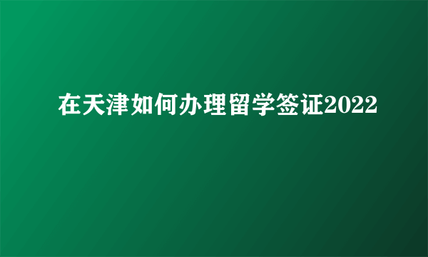 在天津如何办理留学签证2022