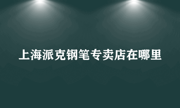 上海派克钢笔专卖店在哪里