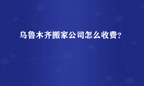 乌鲁木齐搬家公司怎么收费？