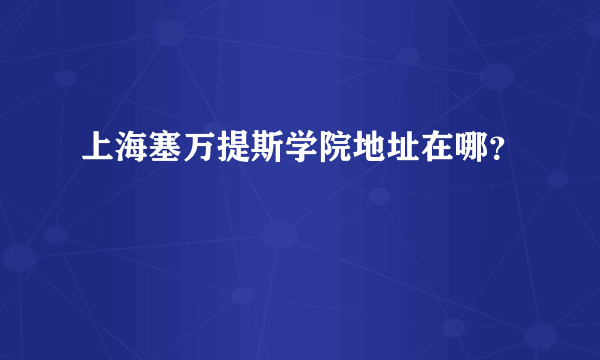 上海塞万提斯学院地址在哪？