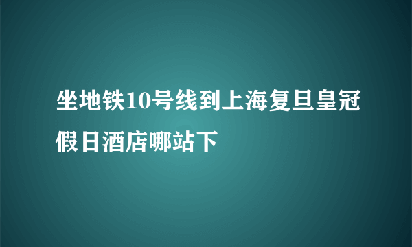 坐地铁10号线到上海复旦皇冠假日酒店哪站下