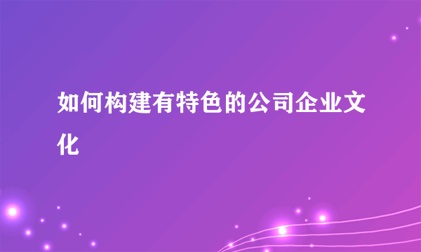 如何构建有特色的公司企业文化