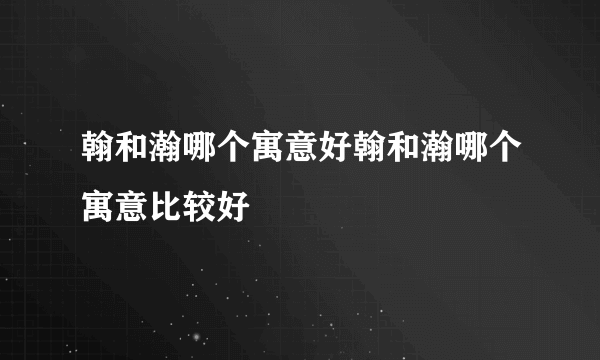 翰和瀚哪个寓意好翰和瀚哪个寓意比较好