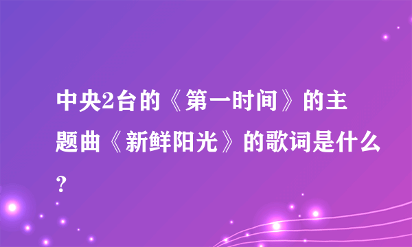 中央2台的《第一时间》的主题曲《新鲜阳光》的歌词是什么？