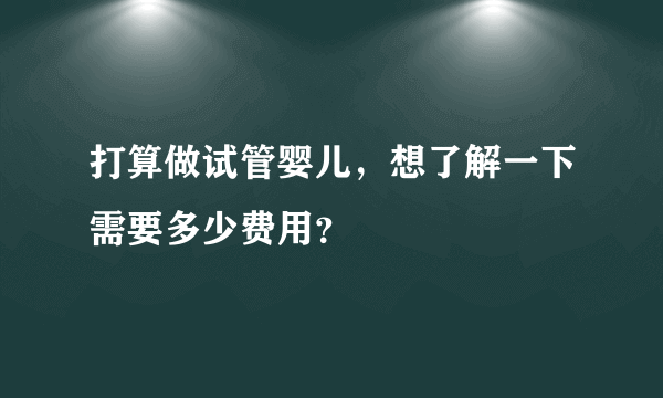 打算做试管婴儿，想了解一下需要多少费用？