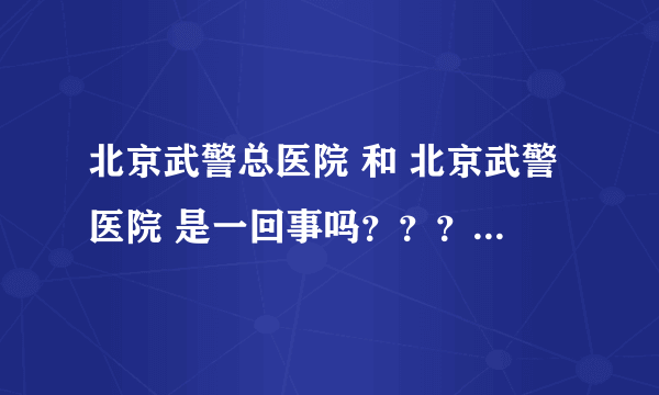 北京武警总医院 和 北京武警医院 是一回事吗？？？急·······如若不一样请详细介绍一下。