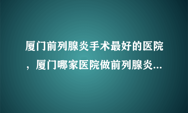 厦门前列腺炎手术最好的医院，厦门哪家医院做前列腺炎手术好？