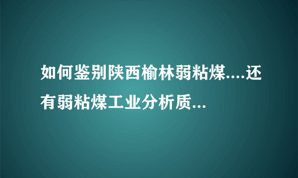 如何鉴别陕西榆林弱粘煤....还有弱粘煤工业分析质量数据.比如灰分.水分.灰熔点.焦渣特性等等.....感激不尽