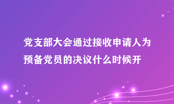 党支部大会通过接收申请人为预备党员的决议什么时候开