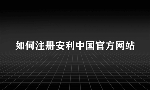 如何注册安利中国官方网站