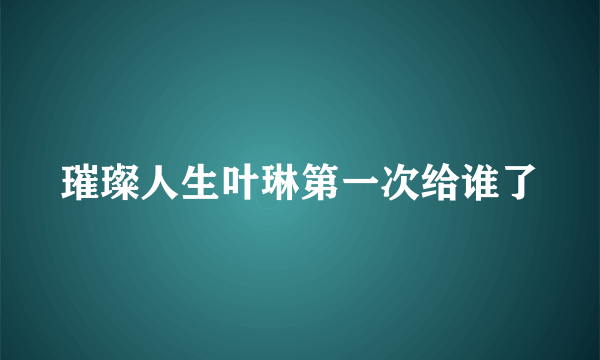 璀璨人生叶琳第一次给谁了