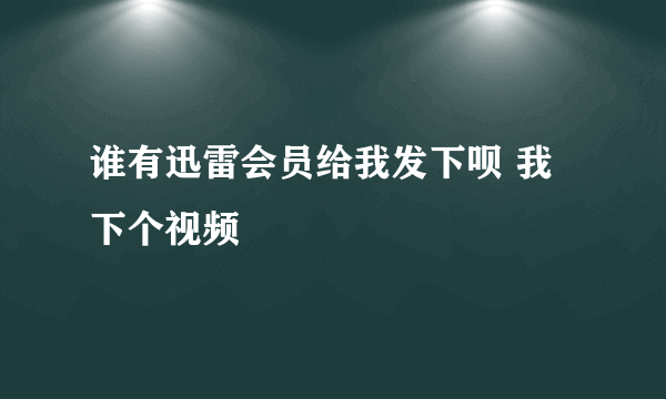 谁有迅雷会员给我发下呗 我下个视频