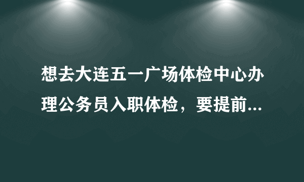 想去大连五一广场体检中心办理公务员入职体检，要提前电话预约么？体