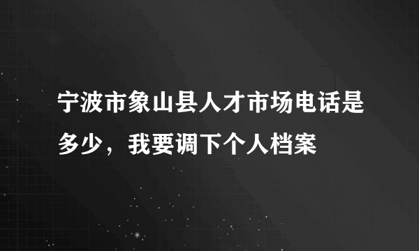 宁波市象山县人才市场电话是多少，我要调下个人档案