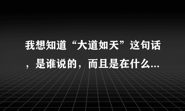 我想知道“大道如天”这句话，是谁说的，而且是在什么情况下说的？