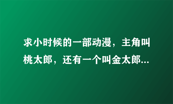 求小时候的一部动漫，主角叫桃太郎，还有一个叫金太郎，战斗时可以变身的。