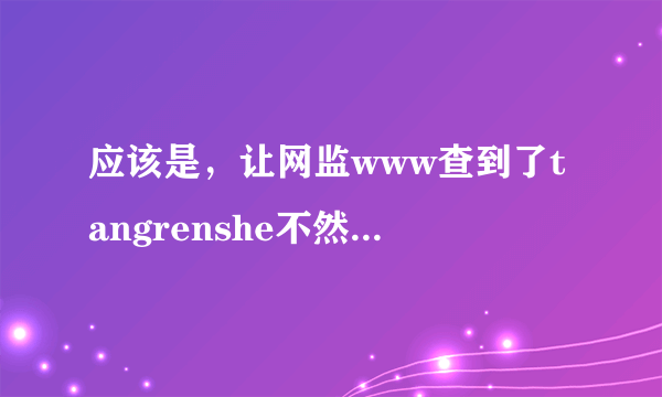 应该是，让网监www查到了tangrenshe不然，原本正常的tangrenshe也不能com让平弊