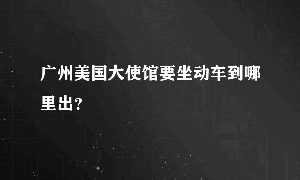 广州美国大使馆要坐动车到哪里出？