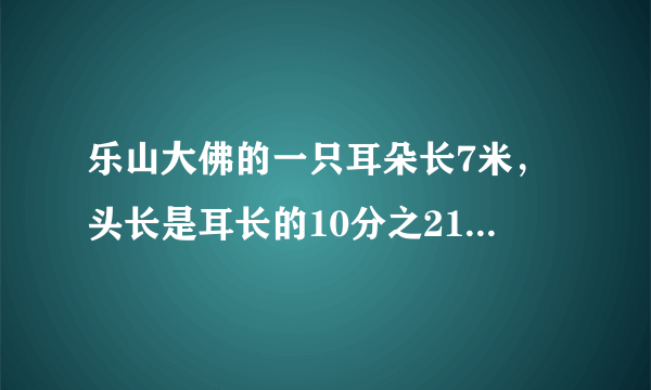 乐山大佛的一只耳朵长7米，头长是耳长的10分之21，耳长是佛像高的71分之7.乐山大佛的头长多少米？