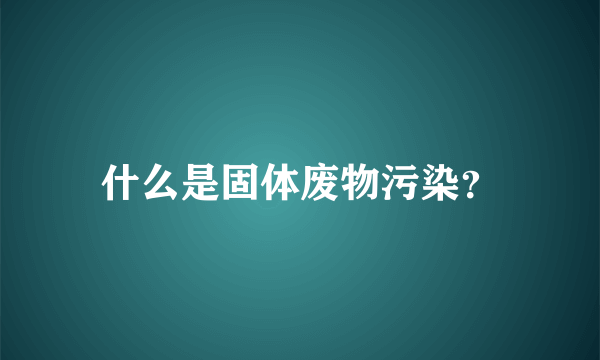 什么是固体废物污染？