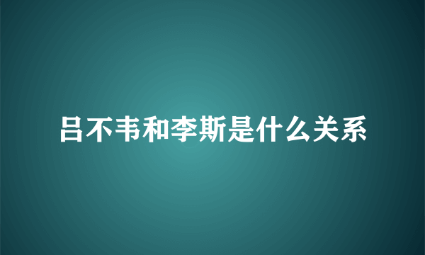 吕不韦和李斯是什么关系