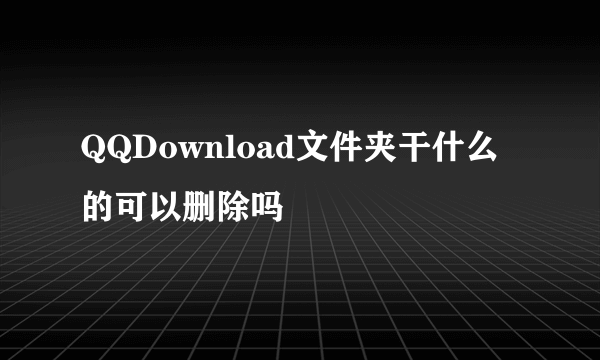 QQDownload文件夹干什么的可以删除吗