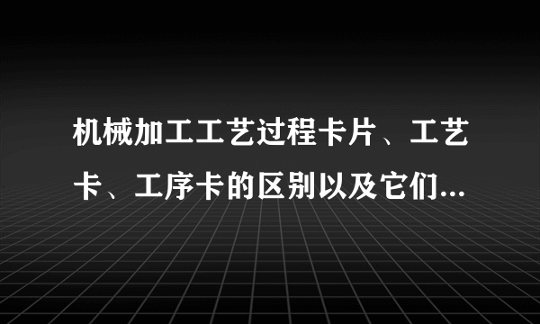 机械加工工艺过程卡片、工艺卡、工序卡的区别以及它们的应用场合是什么？