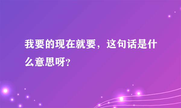 我要的现在就要，这句话是什么意思呀？