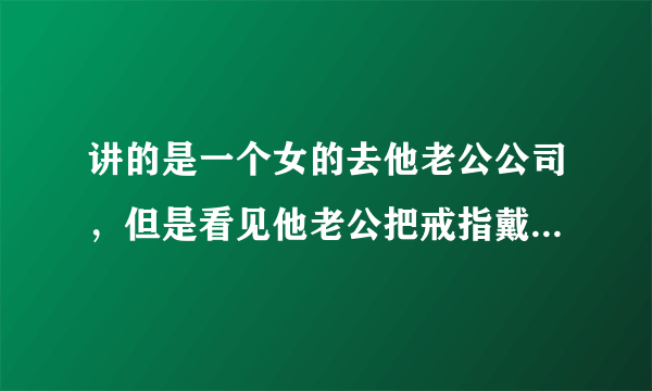 讲的是一个女的去他老公公司，但是看见他老公把戒指戴在女助理手上，