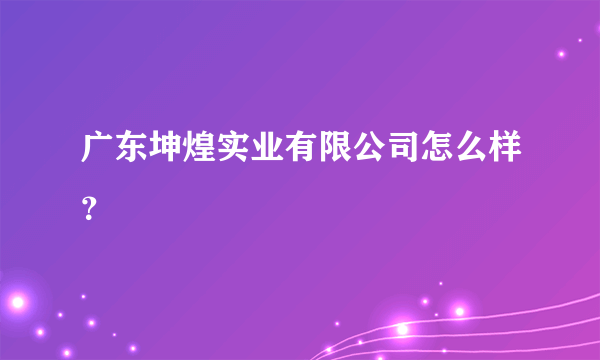 广东坤煌实业有限公司怎么样？