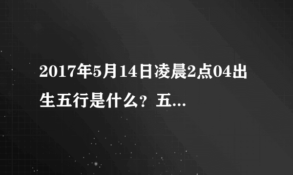 2017年5月14日凌晨2点04出生五行是什么？五行中缺什么？